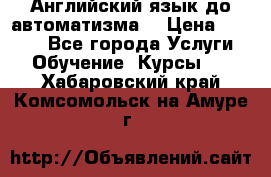 Английский язык до автоматизма. › Цена ­ 1 000 - Все города Услуги » Обучение. Курсы   . Хабаровский край,Комсомольск-на-Амуре г.